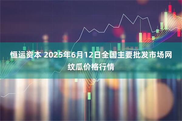 恒运资本 2025年6月12日全国主要批发市场网纹瓜价格行情