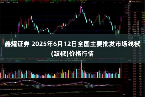 鑫耀证券 2025年6月12日全国主要批发市场线椒(皱椒)价格行情
