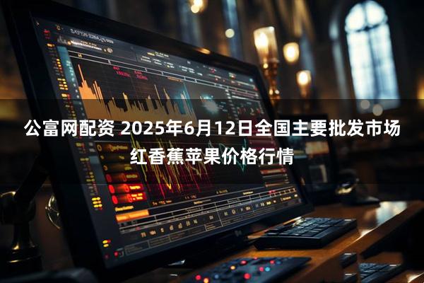 公富网配资 2025年6月12日全国主要批发市场红香蕉苹果价格行情
