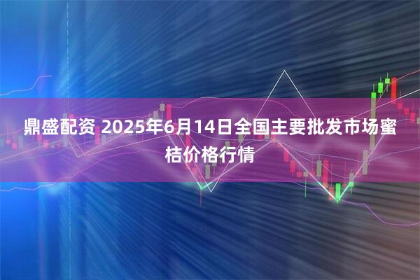 鼎盛配资 2025年6月14日全国主要批发市场蜜桔价格行情