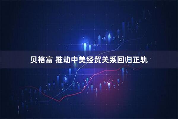 贝格富 推动中美经贸关系回归正轨