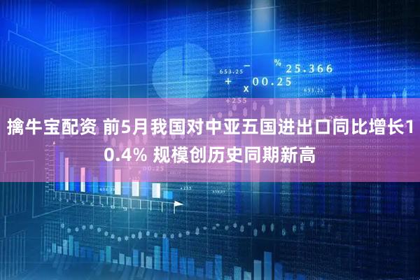 擒牛宝配资 前5月我国对中亚五国进出口同比增长10.4% 规模创历史同期新高