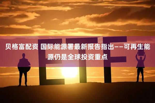 贝格富配资 国际能源署最新报告指出——可再生能源仍是全球投资重点
