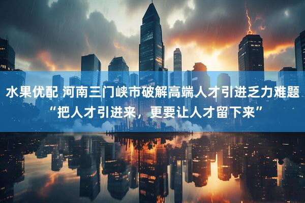 水果优配 河南三门峡市破解高端人才引进乏力难题 “把人才引进来，更要让人才留下来”