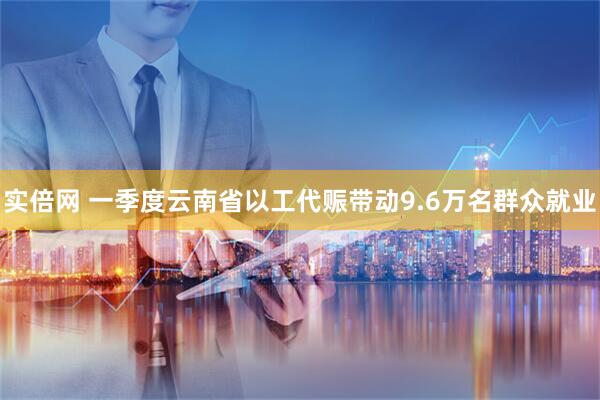 实倍网 一季度云南省以工代赈带动9.6万名群众就业