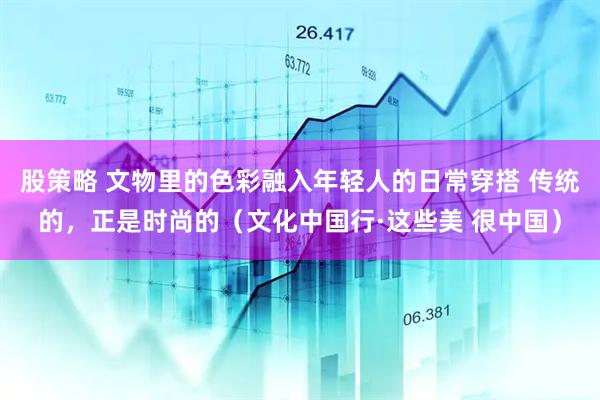 股策略 文物里的色彩融入年轻人的日常穿搭 传统的，正是时尚的（文化中国行·这些美 很中国）