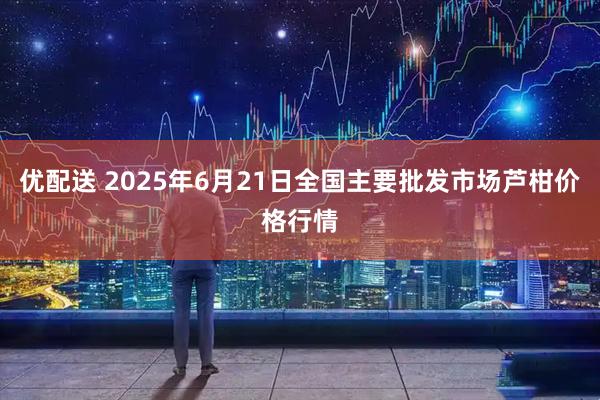 优配送 2025年6月21日全国主要批发市场芦柑价格行情