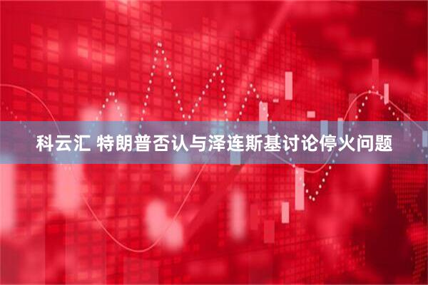 科云汇 特朗普否认与泽连斯基讨论停火问题