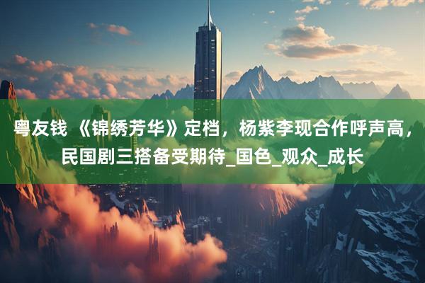 粤友钱 《锦绣芳华》定档，杨紫李现合作呼声高，民国剧三搭备受期待_国色_观众_成长
