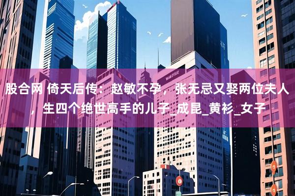 股合网 倚天后传：赵敏不孕，张无忌又娶两位夫人，生四个绝世高手的儿子_成昆_黄衫_女子