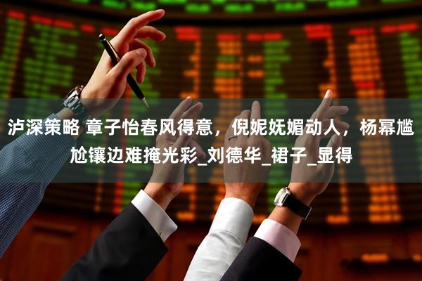 泸深策略 章子怡春风得意，倪妮妩媚动人，杨幂尴尬镶边难掩光彩_刘德华_裙子_显得