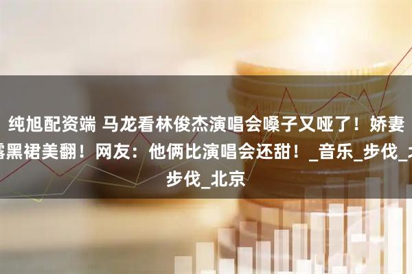 纯旭配资端 马龙看林俊杰演唱会嗓子又哑了！娇妻夏露黑裙美翻！网友：他俩比演唱会还甜！_音乐_步伐_北京