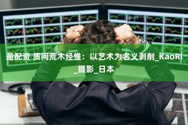 盈配资 质问荒木经惟：以艺术为名义剥削_KaoRi_摄影_日本