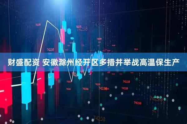 财盛配资 安徽滁州经开区多措并举战高温保生产