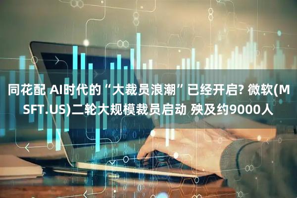 同花配 AI时代的“大裁员浪潮”已经开启? 微软(MSFT.US)二轮大规模裁员启动 殃及约9000人