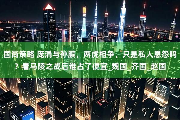 国尚策略 庞涓与孙膑，两虎相争，只是私人恩怨吗？看马陵之战后谁占了便宜_魏国_齐国_赵国