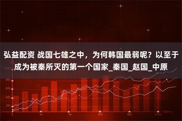 弘益配资 战国七雄之中，为何韩国最弱呢？以至于成为被秦所灭的第一个国家_秦国_赵国_中原