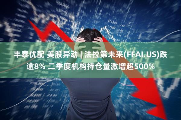 丰泰优配 美股异动 | 法拉第未来(FFAI.US)跌逾8% 二季度机构持仓量激增超500%