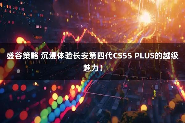 盛谷策略 沉浸体验长安第四代CS55 PLUS的越级魅力！