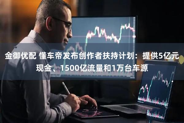 金御优配 懂车帝发布创作者扶持计划：提供5亿元现金、1500亿流量和1万台车源