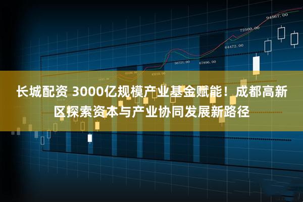 长城配资 3000亿规模产业基金赋能!成都高新区探索资本与产业协同发展新路径
