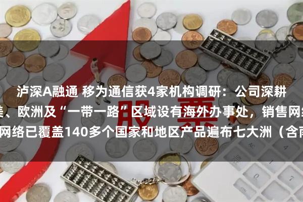 泸深A融通 移为通信获4家机构调研:公司深耕全球化业务,已在北美、欧洲及“一带一路”区域设有海外办事处,销售网络已覆盖140多个国家和地区产品遍布七大洲(含南极洲)(附调研问答)