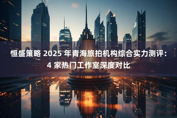 恒盛策略 2025 年青海旅拍机构综合实力测评：4 家热门工作室深度对比