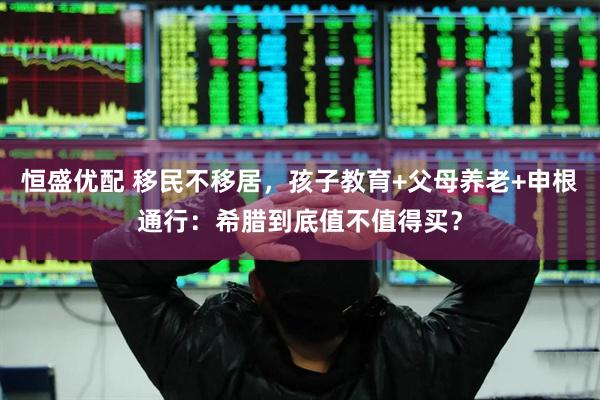 恒盛优配 移民不移居,孩子教育+父母养老+申根通行:希腊到底值不值得买?